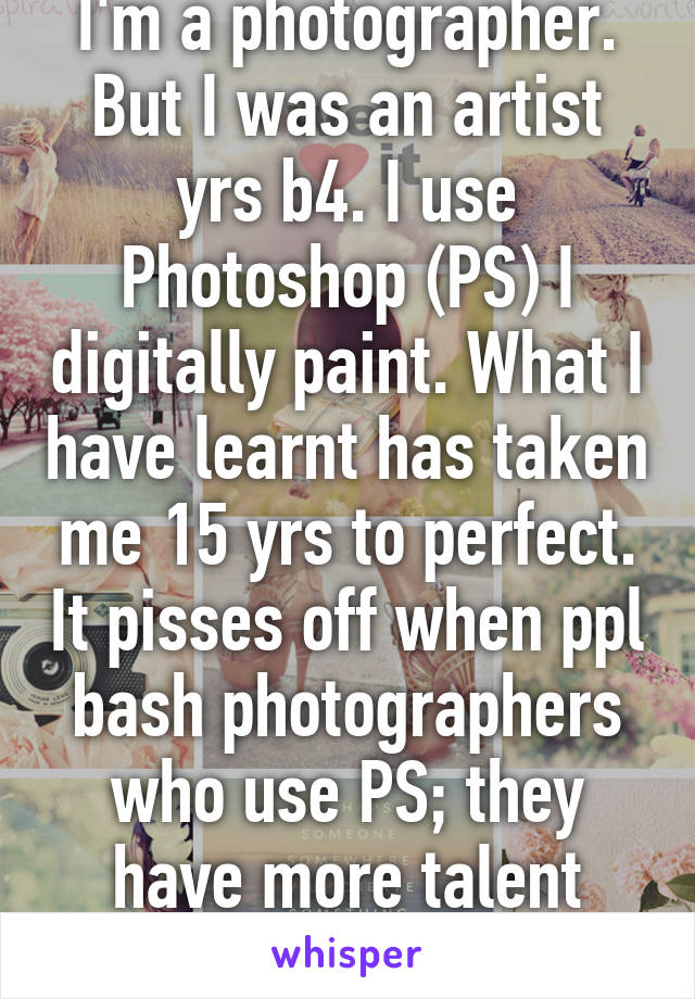 I'm a photographer. But I was an artist yrs b4. I use Photoshop (PS) I digitally paint. What I have learnt has taken me 15 yrs to perfect. It pisses off when ppl bash photographers who use PS; they have more talent than u will ever have!