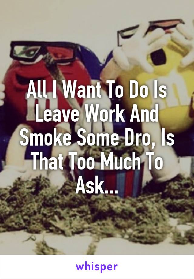 All I Want To Do Is Leave Work And Smoke Some Dro, Is That Too Much To Ask...