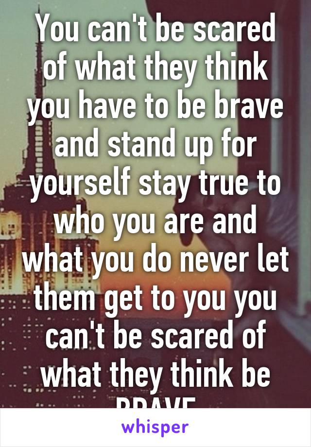 You can't be scared of what they think you have to be brave and stand up for yourself stay true to who you are and what you do never let them get to you you can't be scared of what they think be BRAVE