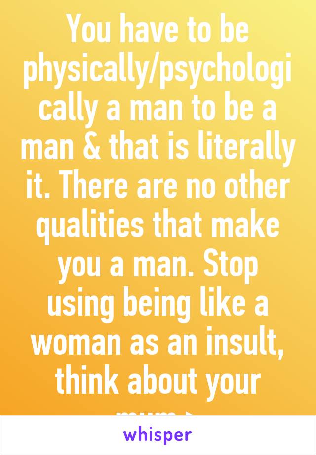 You have to be physically/psychologically a man to be a man & that is literally it. There are no other qualities that make you a man. Stop using being like a woman as an insult, think about your mum >