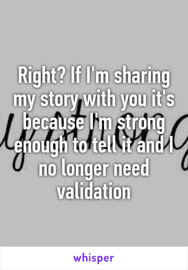 Right? If I'm sharing my story with you it's because I'm strong enough to tell it and I no longer need validation