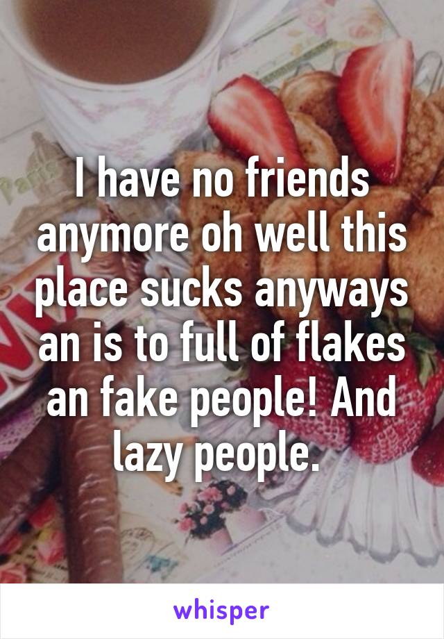 I have no friends anymore oh well this place sucks anyways an is to full of flakes an fake people! And lazy people. 