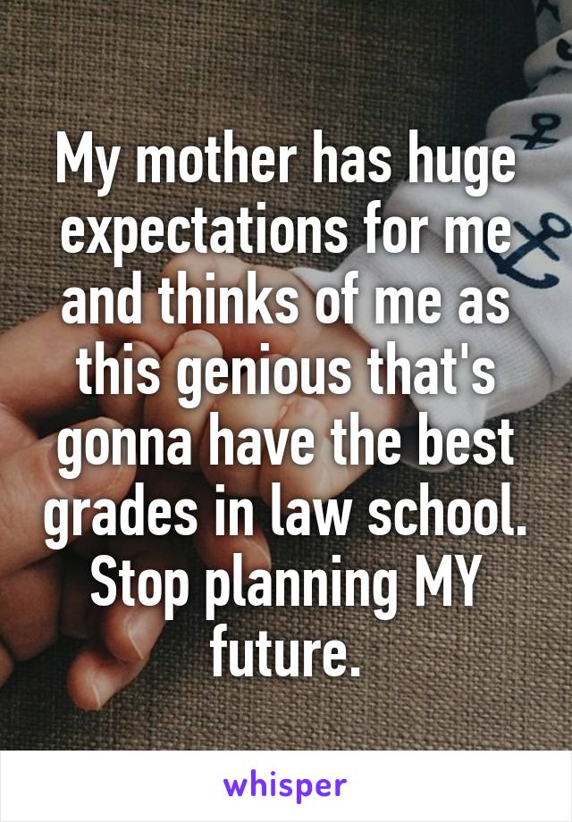 My mother has huge expectations for me and thinks of me as this genious that's gonna have the best grades in law school. Stop planning MY future.