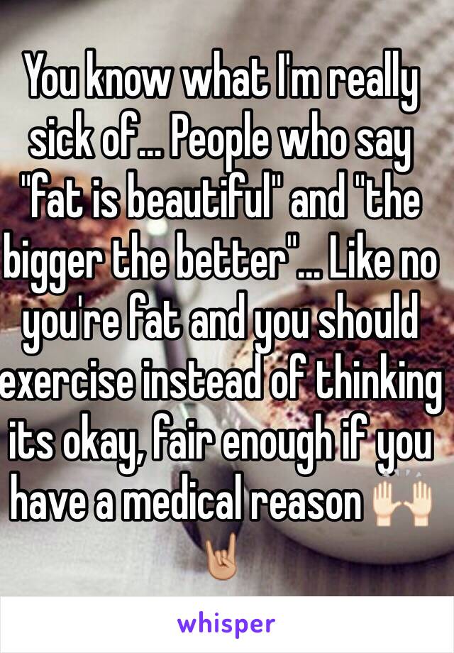 You know what I'm really sick of... People who say "fat is beautiful" and "the bigger the better"... Like no you're fat and you should exercise instead of thinking its okay, fair enough if you have a medical reason 🙌🏻🤘🏼