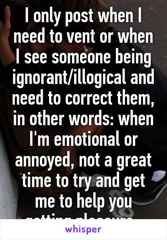 I only post when I need to vent or when I see someone being ignorant/illogical and need to correct them, in other words: when I'm emotional or annoyed, not a great time to try and get me to help you getting pleasure..