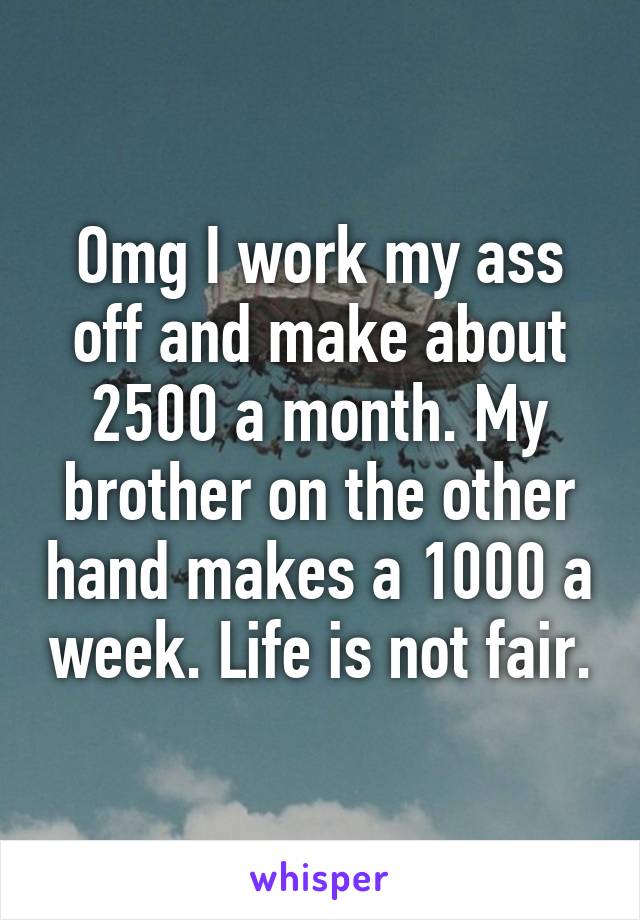 Omg I work my ass off and make about 2500 a month. My brother on the other hand makes a 1000 a week. Life is not fair.