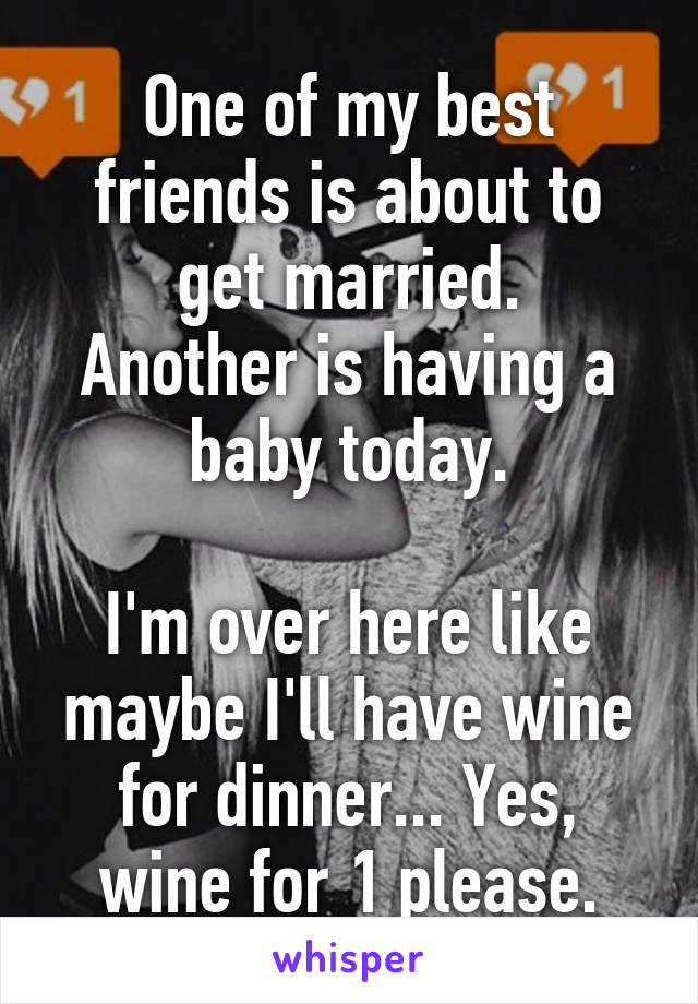 One of my best friends is about to get married.
Another is having a baby today.

I'm over here like maybe I'll have wine for dinner... Yes, wine for 1 please.