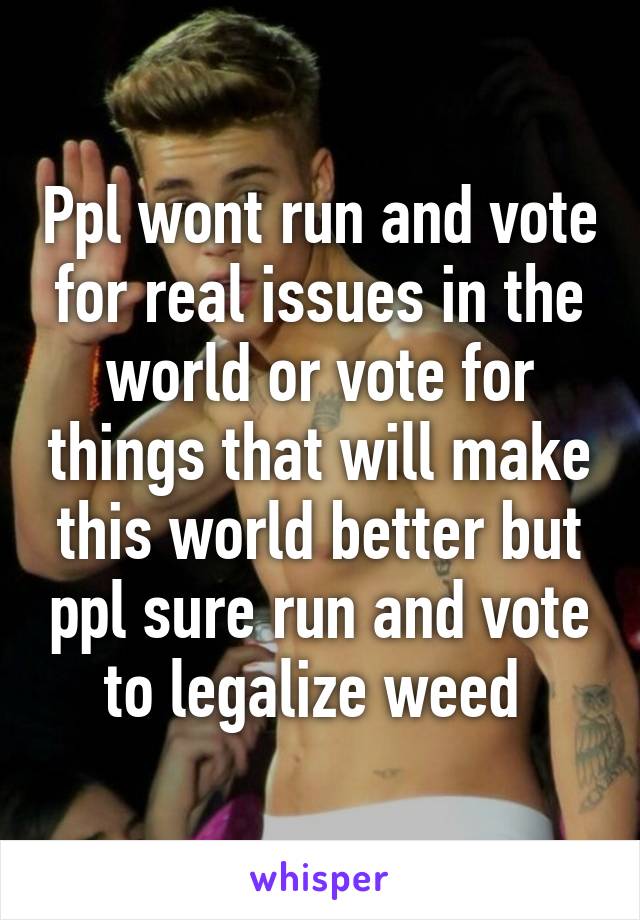 Ppl wont run and vote for real issues in the world or vote for things that will make this world better but ppl sure run and vote to legalize weed 