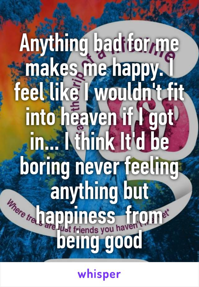 Anything bad for me makes me happy. I feel like I wouldn't fit into heaven if I got in... I think It'd be boring never feeling anything but happiness  from being good