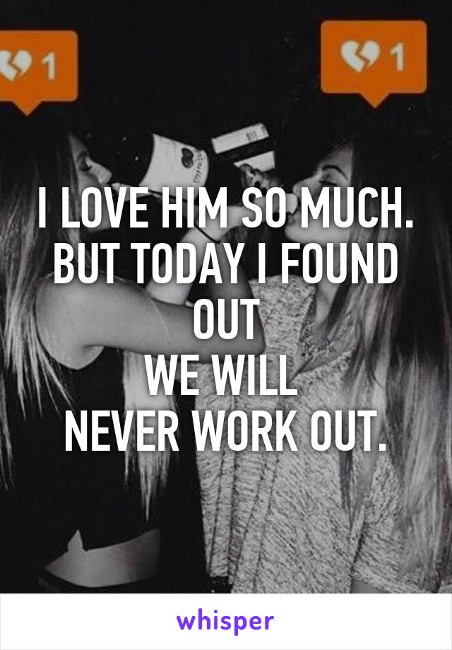 I LOVE HIM SO MUCH.
BUT TODAY I FOUND OUT
WE WILL 
NEVER WORK OUT.