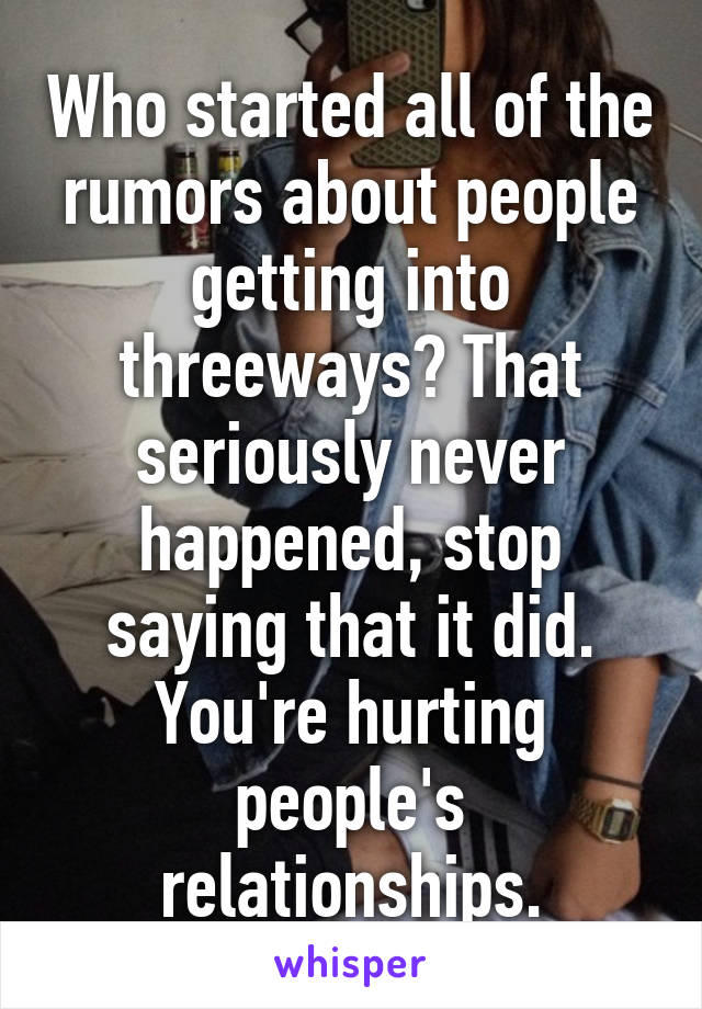 Who started all of the rumors about people getting into threeways? That seriously never happened, stop saying that it did. You're hurting people's relationships.