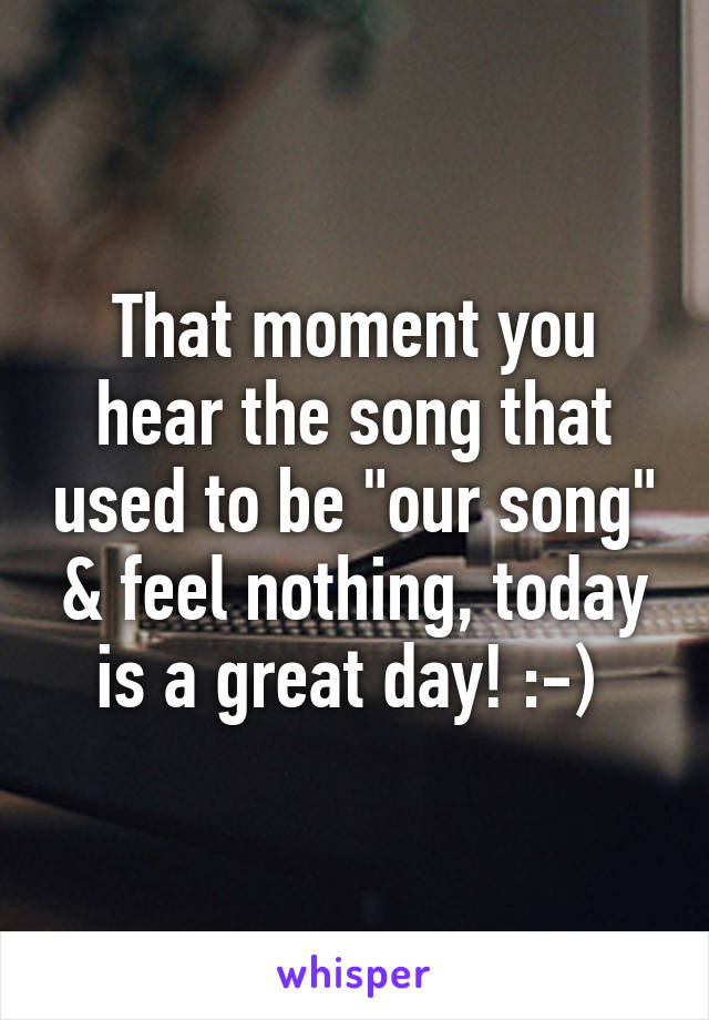 That moment you hear the song that used to be "our song" & feel nothing, today is a great day! :-) 