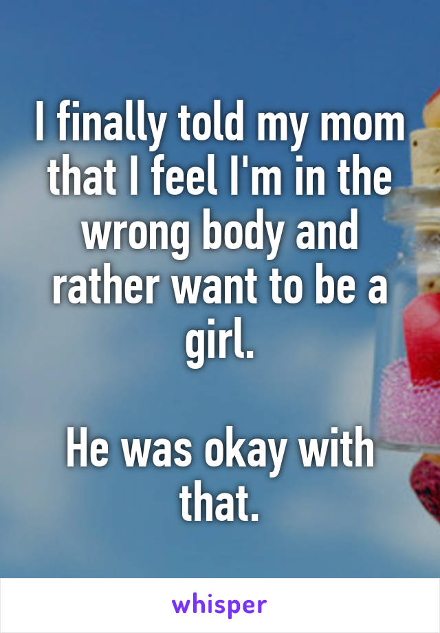 I finally told my mom that I feel I'm in the wrong body and rather want to be a girl.

He was okay with that.