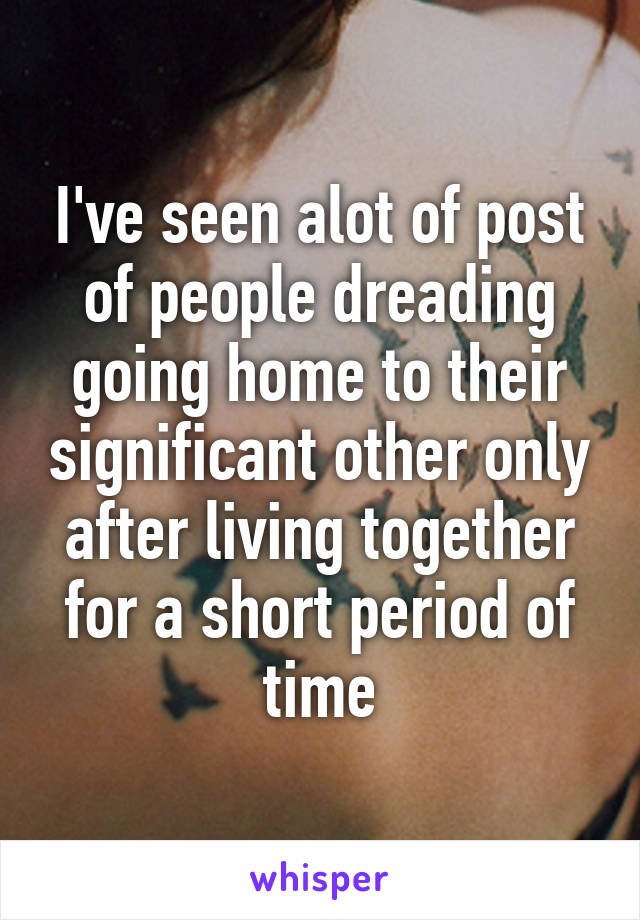 I've seen alot of post of people dreading going home to their significant other only after living together for a short period of time