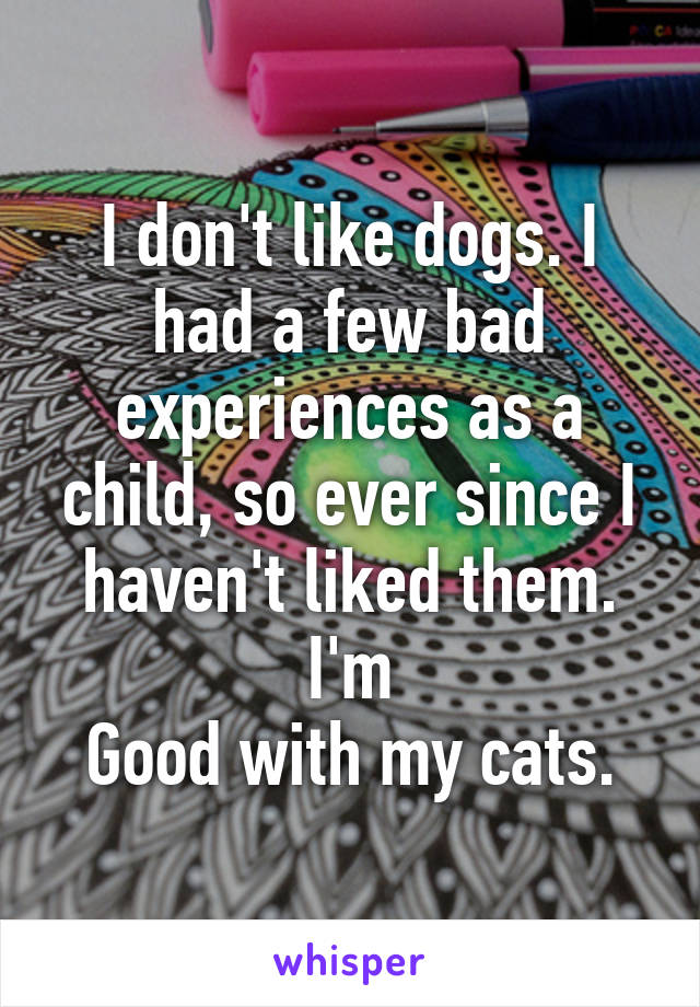 I don't like dogs. I had a few bad experiences as a child, so ever since I haven't liked them. I'm
Good with my cats.