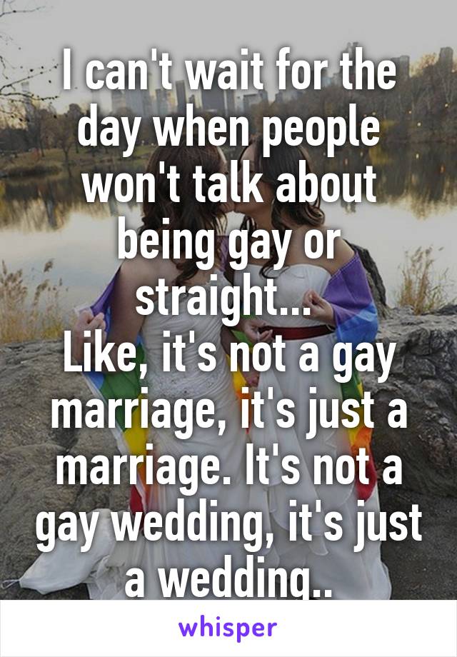 I can't wait for the day when people won't talk about being gay or straight... 
Like, it's not a gay marriage, it's just a marriage. It's not a gay wedding, it's just a wedding..