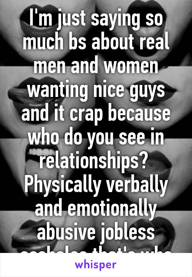 I'm just saying so much bs about real men and women wanting nice guys and it crap because who do you see in relationships?  Physically verbally and emotionally abusive jobless assholes that's who