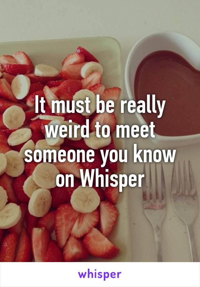 It must be really weird to meet someone you know on Whisper