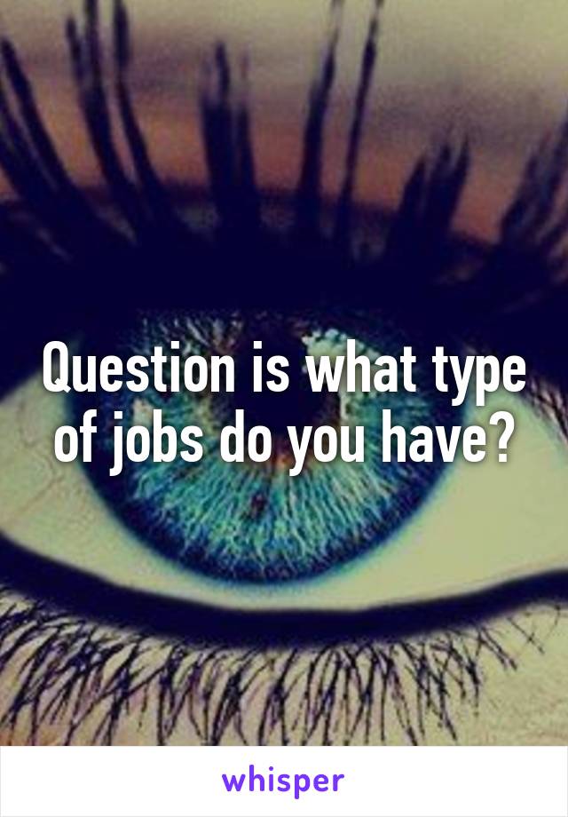 Question is what type of jobs do you have?