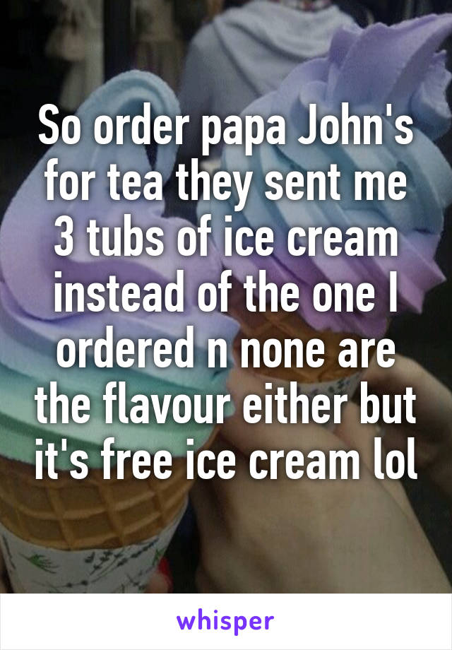 So order papa John's for tea they sent me 3 tubs of ice cream instead of the one I ordered n none are the flavour either but it's free ice cream lol 