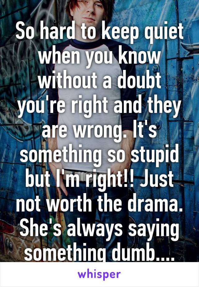 So hard to keep quiet when you know without a doubt you're right and they are wrong. It's something so stupid but I'm right!! Just not worth the drama. She's always saying something dumb....