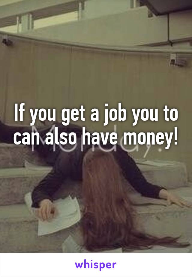 If you get a job you to can also have money! 