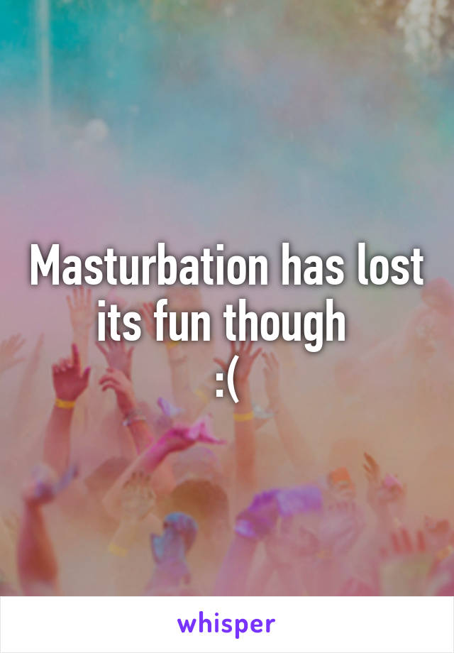 Masturbation has lost its fun though 
:(