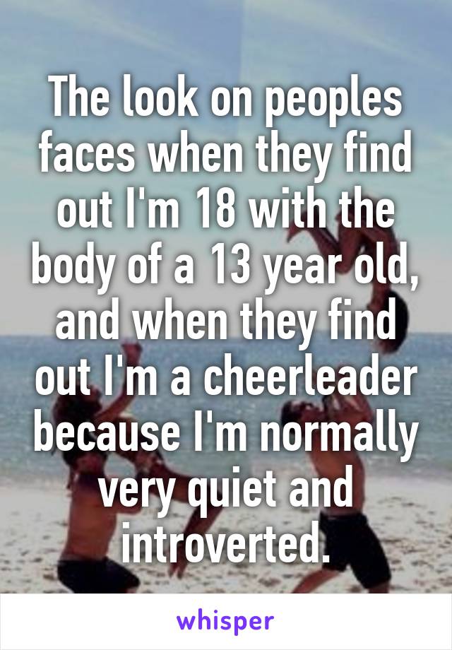 The look on peoples faces when they find out I'm 18 with the body of a 13 year old, and when they find out I'm a cheerleader because I'm normally very quiet and introverted.