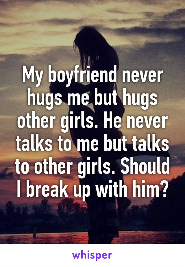 My boyfriend never hugs me but hugs other girls. He never talks to me but talks to other girls. Should I break up with him?