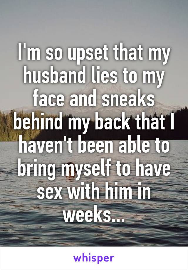 I'm so upset that my husband lies to my face and sneaks behind my back that I haven't been able to bring myself to have sex with him in weeks...