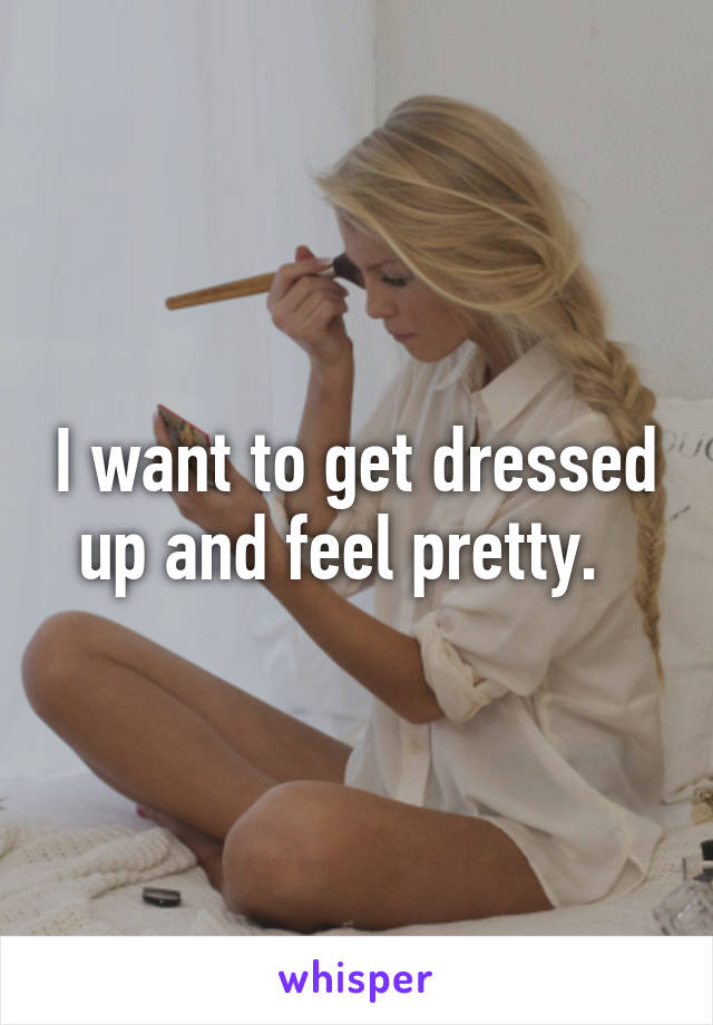 I want to get dressed up and feel pretty.  