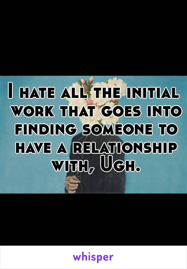 I hate all the initial work that goes into finding someone to have a relationship with, Ugh.