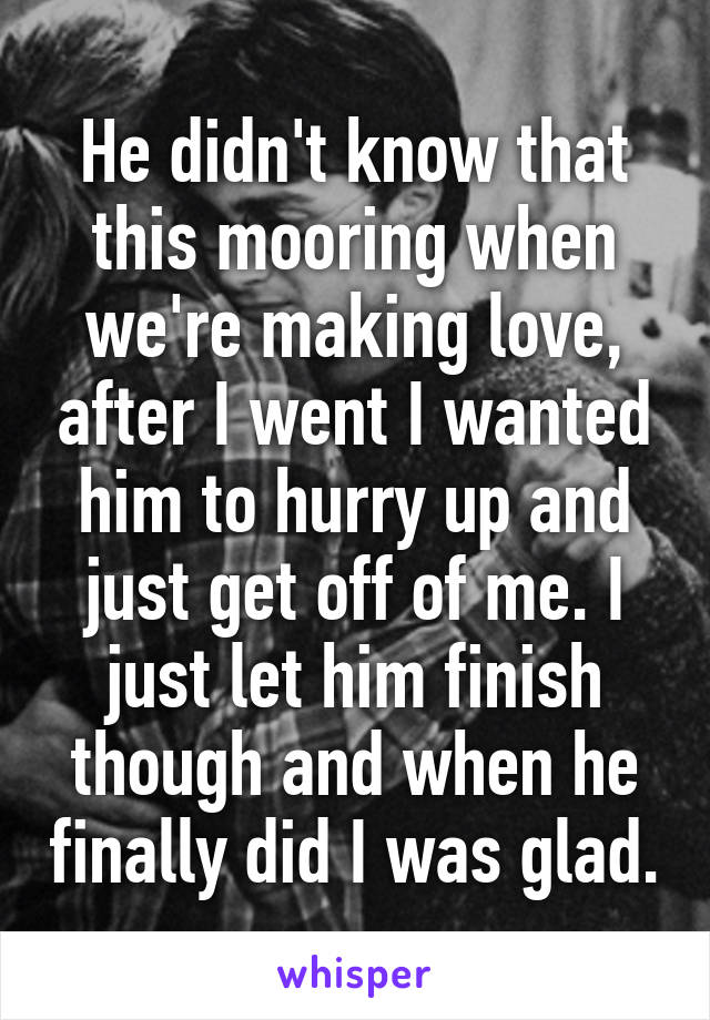 He didn't know that this mooring when we're making love, after I went I wanted him to hurry up and just get off of me. I just let him finish though and when he finally did I was glad.