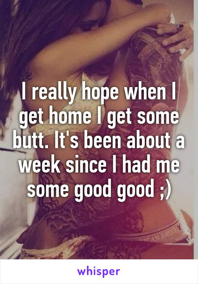 I really hope when I get home I get some butt. It's been about a week since I had me some good good ;)