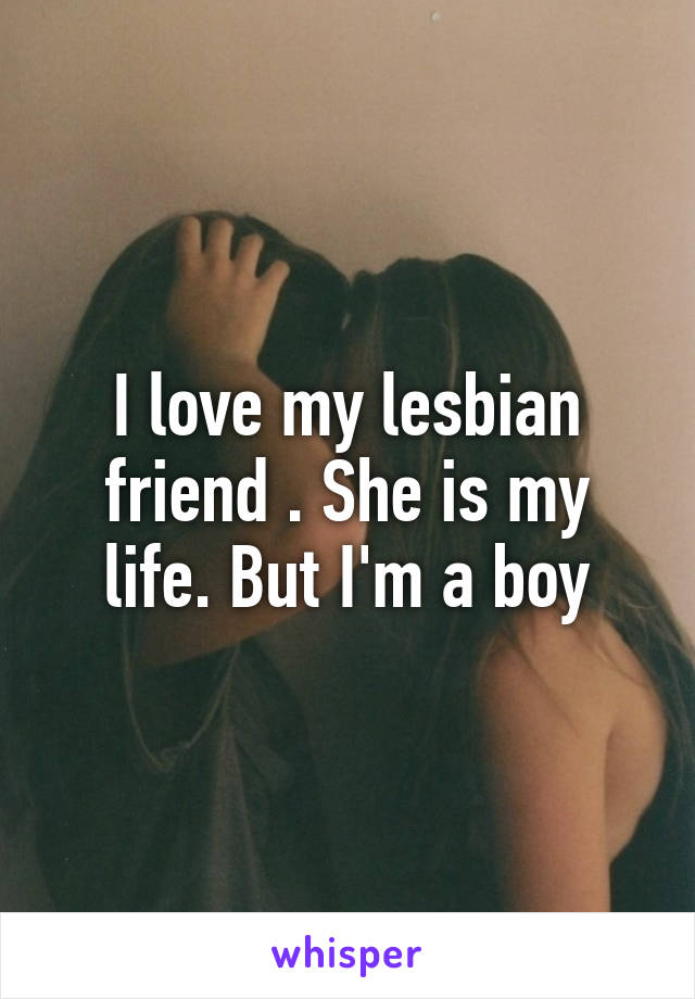 I love my lesbian friend . She is my life. But I'm a boy