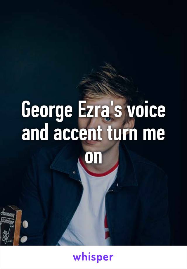 George Ezra's voice and accent turn me on