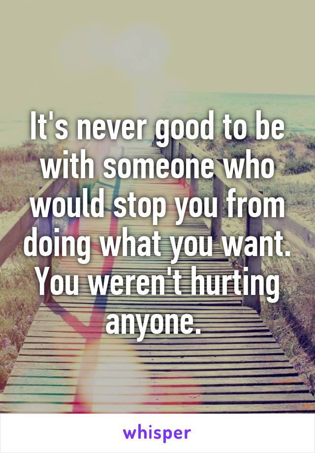 It's never good to be with someone who would stop you from doing what you want. You weren't hurting anyone. 