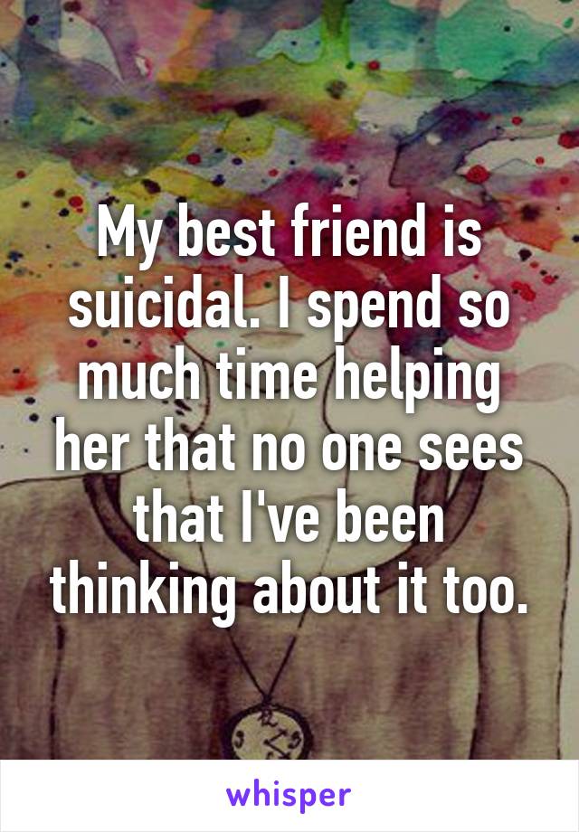 My best friend is suicidal. I spend so much time helping her that no one sees that I've been thinking about it too.