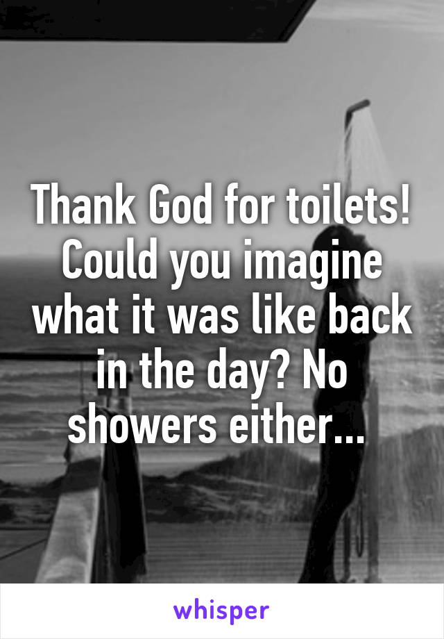 Thank God for toilets! Could you imagine what it was like back in the day? No showers either... 