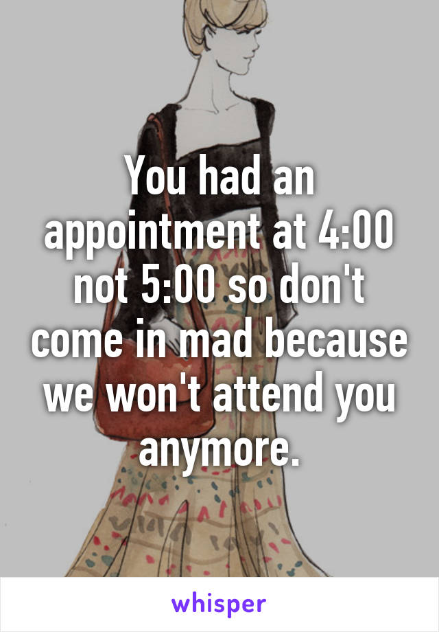 You had an appointment at 4:00 not 5:00 so don't come in mad because we won't attend you anymore.