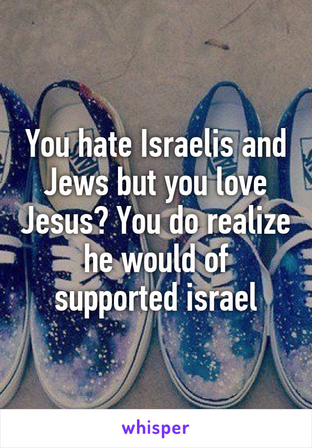 You hate Israelis and Jews but you love Jesus? You do realize he would of supported israel