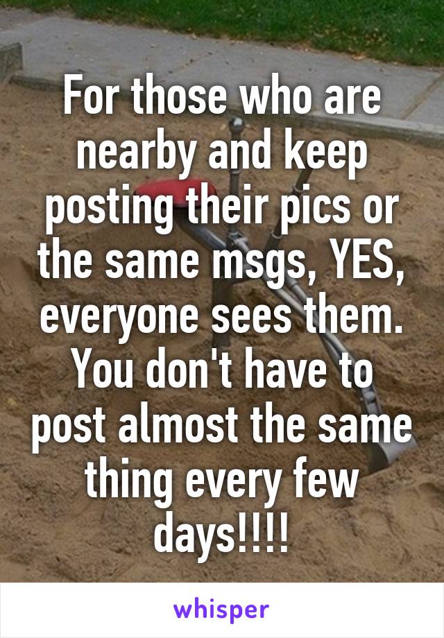 For those who are nearby and keep posting their pics or the same msgs, YES, everyone sees them. You don't have to post almost the same thing every few days!!!!