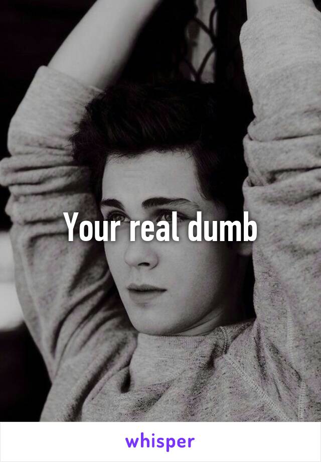 Your real dumb