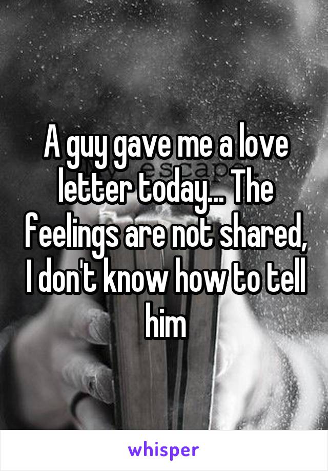 A guy gave me a love letter today... The feelings are not shared, I don't know how to tell him