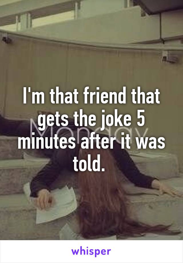 I'm that friend that gets the joke 5 minutes after it was told. 