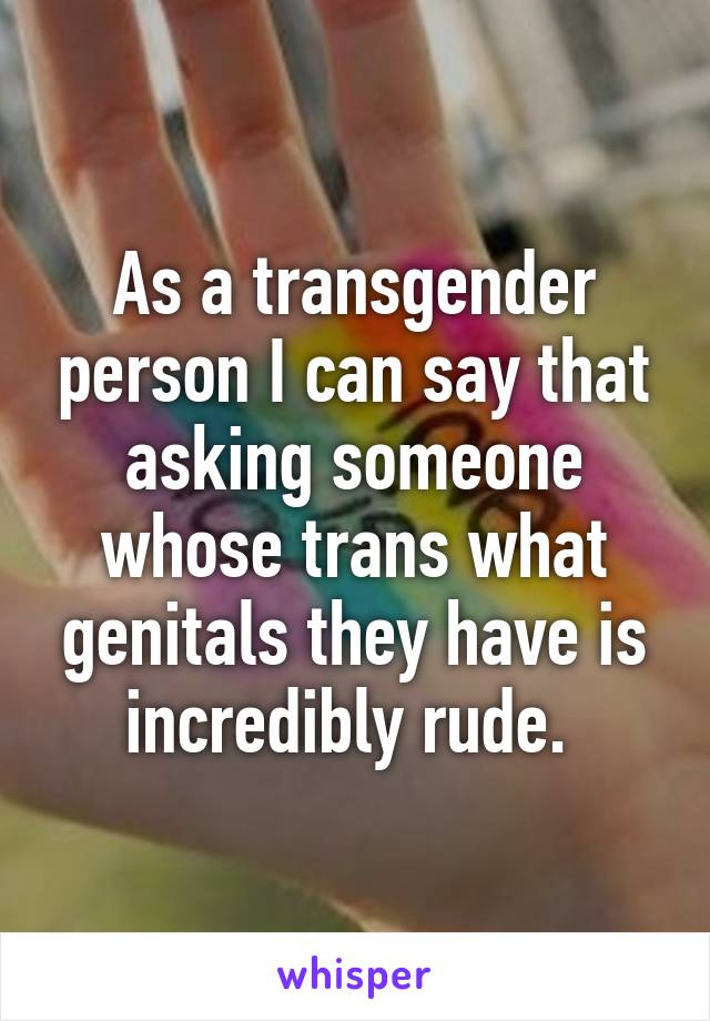 As a transgender person I can say that asking someone whose trans what genitals they have is incredibly rude. 