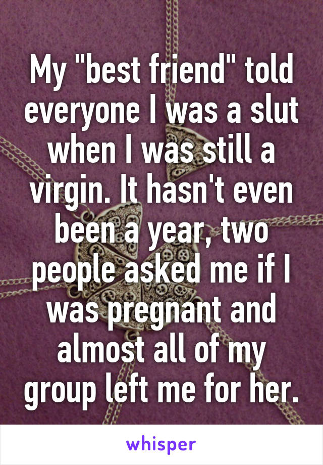 My "best friend" told everyone I was a slut when I was still a virgin. It hasn't even been a year, two people asked me if I was pregnant and almost all of my group left me for her.