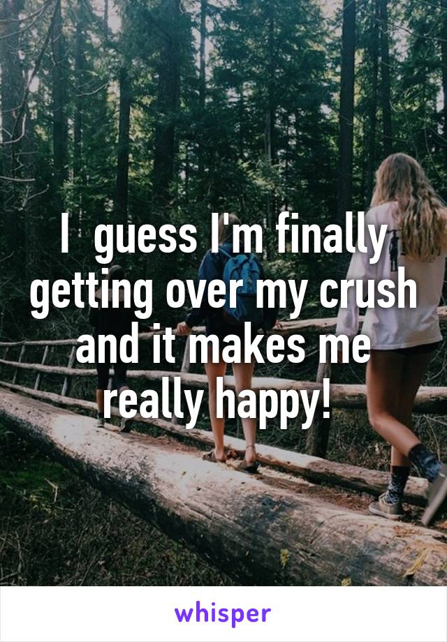 I  guess I'm finally getting over my crush and it makes me really happy! 