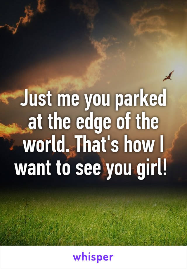 Just me you parked at the edge of the world. That's how I want to see you girl! 