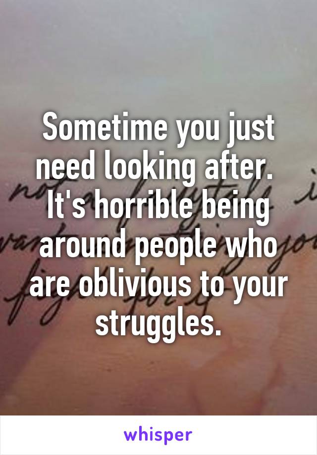 Sometime you just need looking after. 
It's horrible being around people who are oblivious to your struggles.